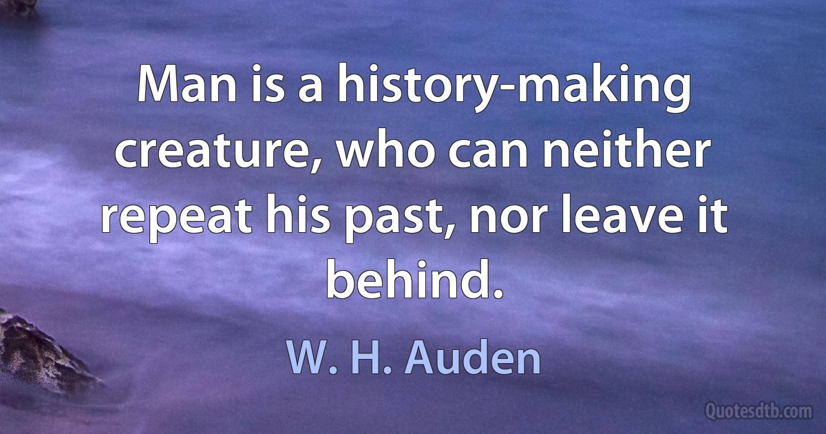 Man is a history-making creature, who can neither repeat his past, nor leave it behind. (W. H. Auden)