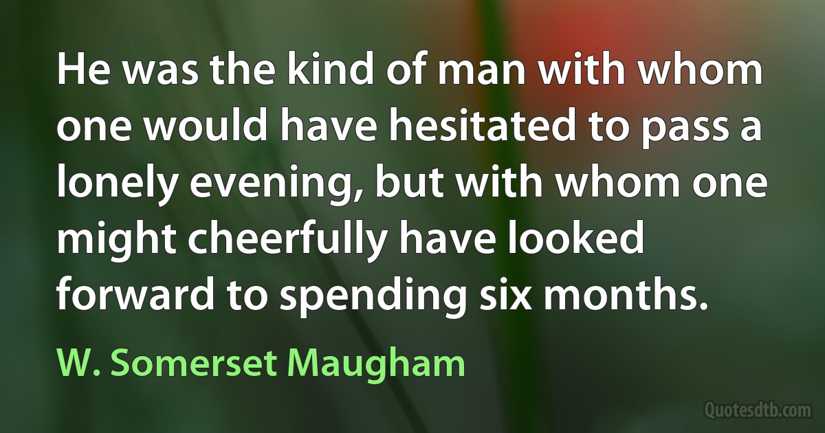 He was the kind of man with whom one would have hesitated to pass a lonely evening, but with whom one might cheerfully have looked forward to spending six months. (W. Somerset Maugham)