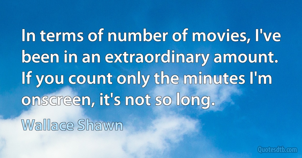 In terms of number of movies, I've been in an extraordinary amount. If you count only the minutes I'm onscreen, it's not so long. (Wallace Shawn)