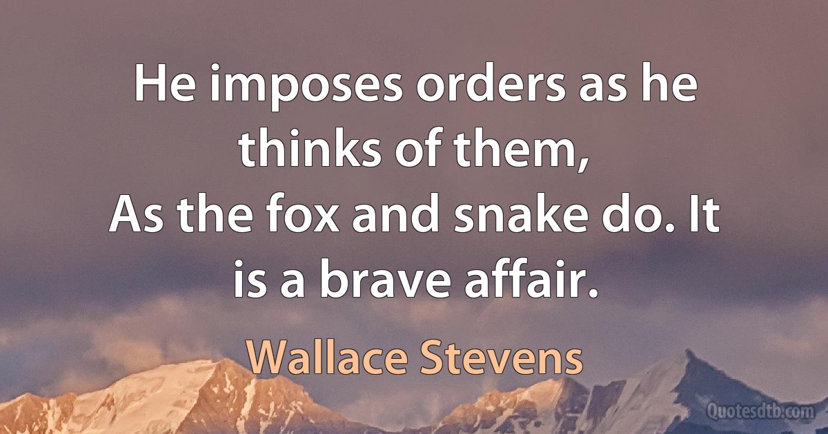 He imposes orders as he thinks of them,
As the fox and snake do. It is a brave affair. (Wallace Stevens)