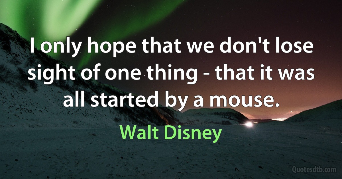 I only hope that we don't lose sight of one thing - that it was all started by a mouse. (Walt Disney)