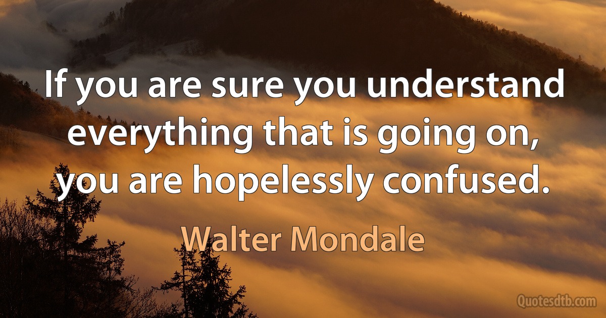 If you are sure you understand everything that is going on, you are hopelessly confused. (Walter Mondale)