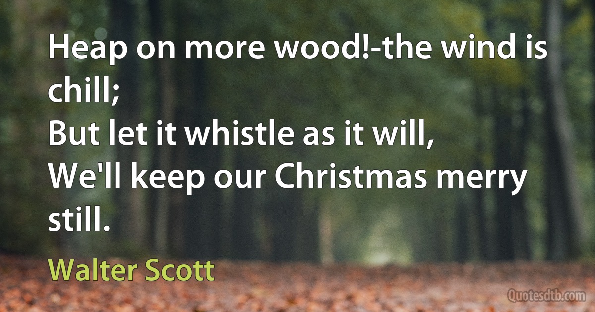 Heap on more wood!-the wind is chill;
But let it whistle as it will,
We'll keep our Christmas merry still. (Walter Scott)