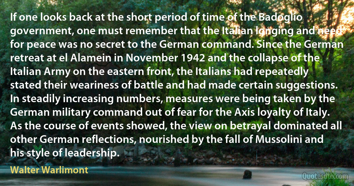 If one looks back at the short period of time of the Badoglio government, one must remember that the Italian longing and need for peace was no secret to the German command. Since the German retreat at el Alamein in November 1942 and the collapse of the Italian Army on the eastern front, the Italians had repeatedly stated their weariness of battle and had made certain suggestions. In steadily increasing numbers, measures were being taken by the German military command out of fear for the Axis loyalty of Italy. As the course of events showed, the view on betrayal dominated all other German reflections, nourished by the fall of Mussolini and his style of leadership. (Walter Warlimont)