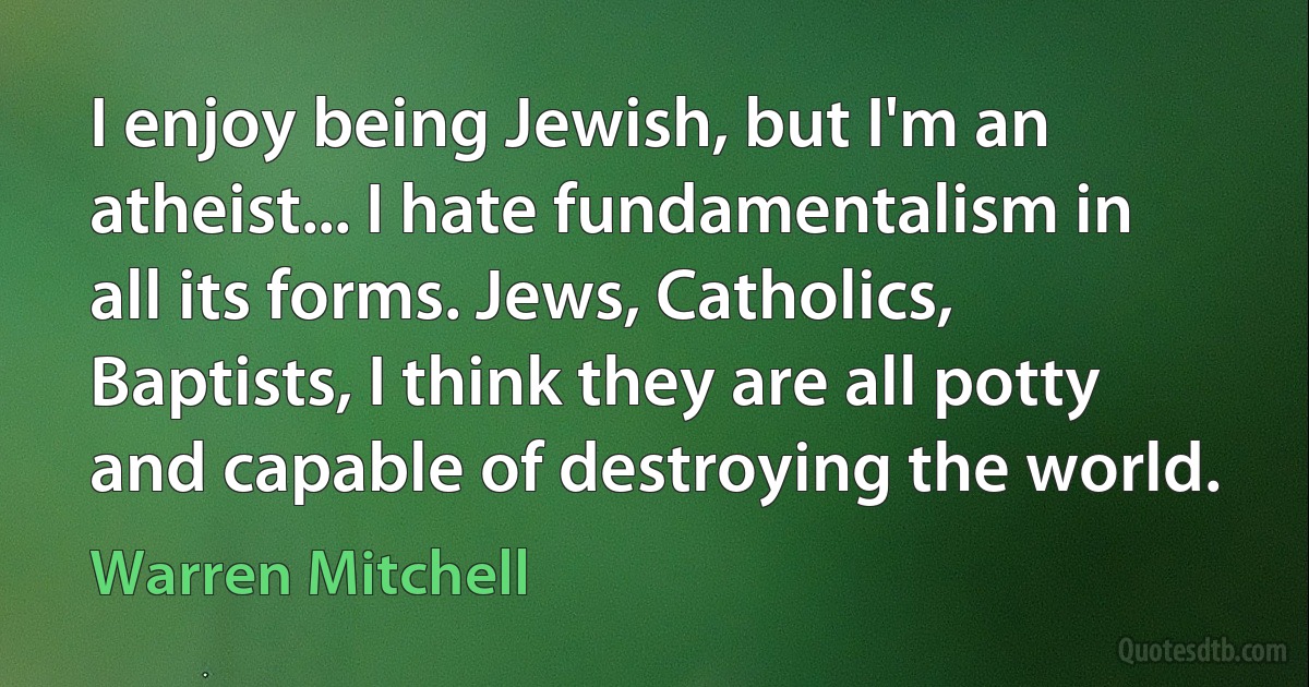 I enjoy being Jewish, but I'm an atheist... I hate fundamentalism in all its forms. Jews, Catholics, Baptists, I think they are all potty and capable of destroying the world. (Warren Mitchell)