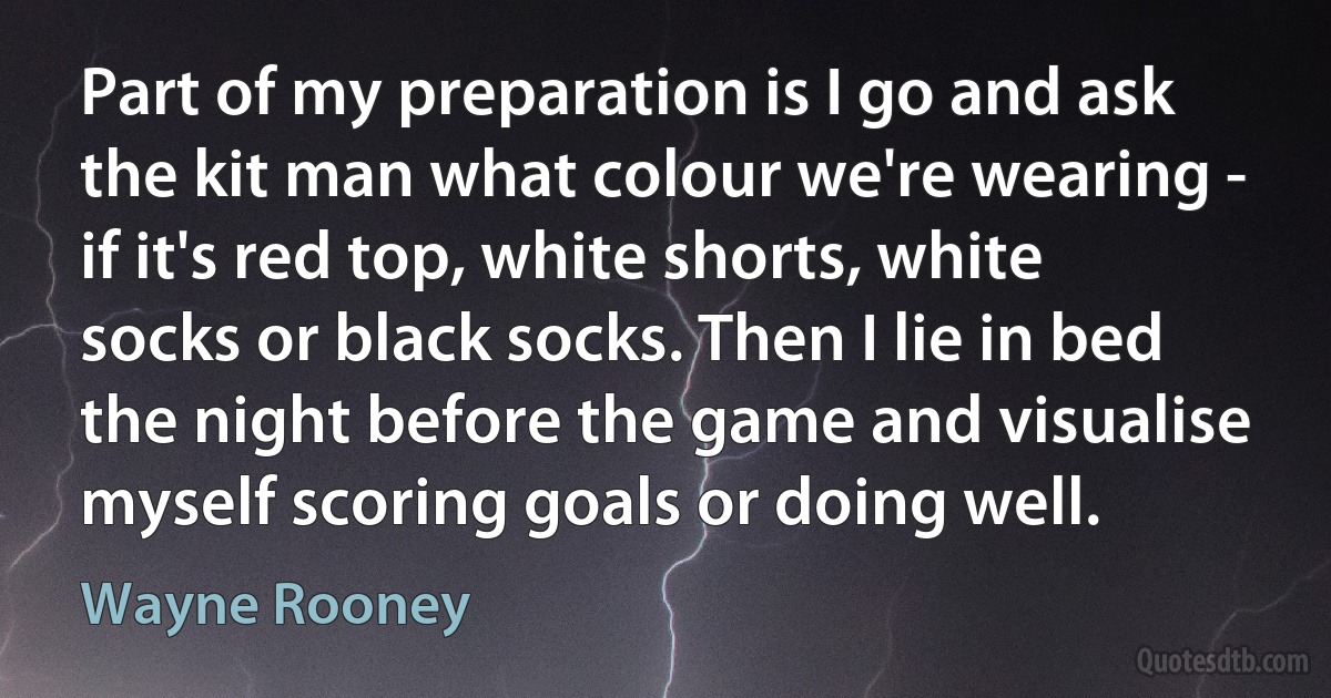 Part of my preparation is I go and ask the kit man what colour we're wearing - if it's red top, white shorts, white socks or black socks. Then I lie in bed the night before the game and visualise myself scoring goals or doing well. (Wayne Rooney)