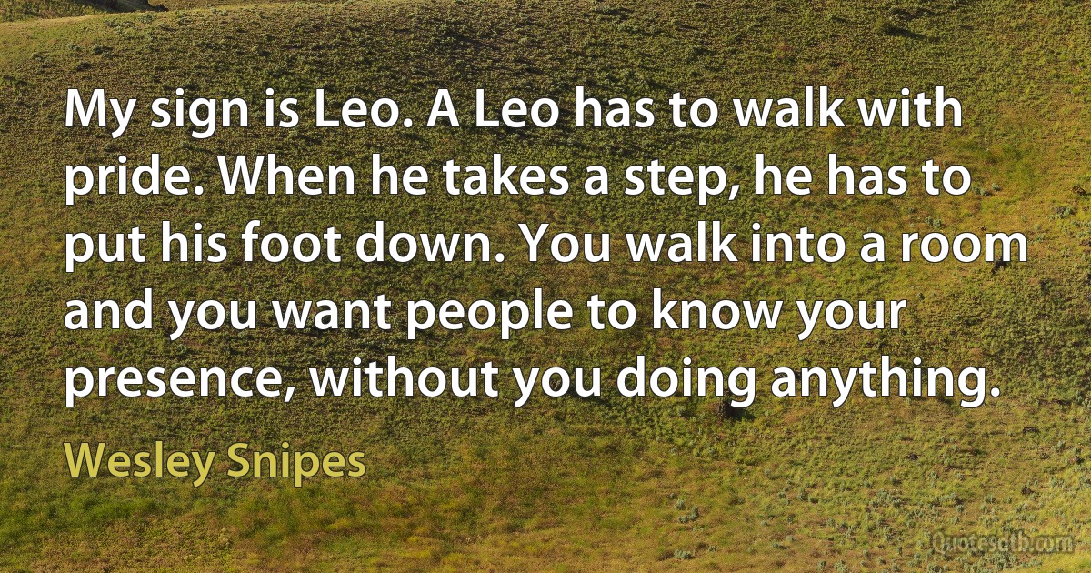 My sign is Leo. A Leo has to walk with pride. When he takes a step, he has to put his foot down. You walk into a room and you want people to know your presence, without you doing anything. (Wesley Snipes)