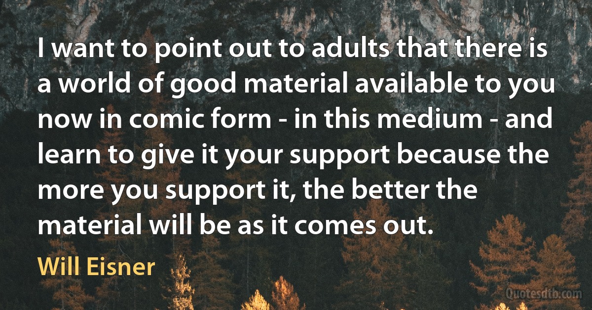 I want to point out to adults that there is a world of good material available to you now in comic form - in this medium - and learn to give it your support because the more you support it, the better the material will be as it comes out. (Will Eisner)