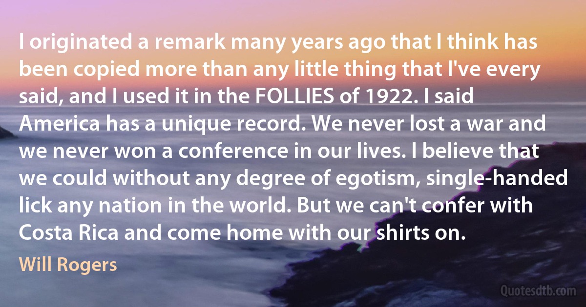 I originated a remark many years ago that I think has been copied more than any little thing that I've every said, and I used it in the FOLLIES of 1922. I said America has a unique record. We never lost a war and we never won a conference in our lives. I believe that we could without any degree of egotism, single-handed lick any nation in the world. But we can't confer with Costa Rica and come home with our shirts on. (Will Rogers)