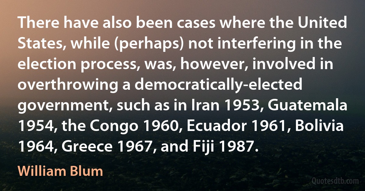 There have also been cases where the United States, while (perhaps) not interfering in the election process, was, however, involved in overthrowing a democratically-elected government, such as in Iran 1953, Guatemala 1954, the Congo 1960, Ecuador 1961, Bolivia 1964, Greece 1967, and Fiji 1987. (William Blum)