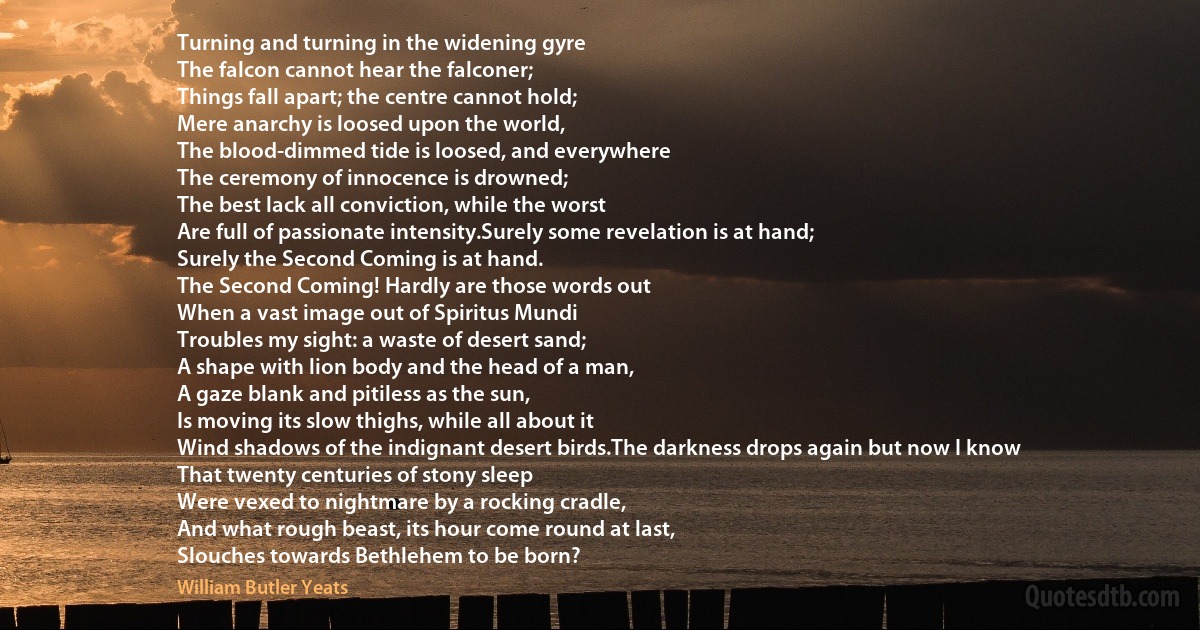 Turning and turning in the widening gyre
The falcon cannot hear the falconer;
Things fall apart; the centre cannot hold;
Mere anarchy is loosed upon the world,
The blood-dimmed tide is loosed, and everywhere
The ceremony of innocence is drowned;
The best lack all conviction, while the worst
Are full of passionate intensity.Surely some revelation is at hand;
Surely the Second Coming is at hand.
The Second Coming! Hardly are those words out
When a vast image out of Spiritus Mundi
Troubles my sight: a waste of desert sand;
A shape with lion body and the head of a man,
A gaze blank and pitiless as the sun,
Is moving its slow thighs, while all about it
Wind shadows of the indignant desert birds.The darkness drops again but now I know
That twenty centuries of stony sleep
Were vexed to nightmare by a rocking cradle,
And what rough beast, its hour come round at last,
Slouches towards Bethlehem to be born? (William Butler Yeats)