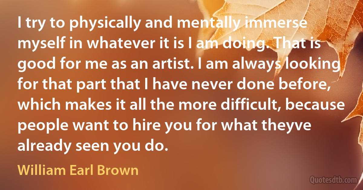 I try to physically and mentally immerse myself in whatever it is I am doing. That is good for me as an artist. I am always looking for that part that I have never done before, which makes it all the more difficult, because people want to hire you for what theyve already seen you do. (William Earl Brown)