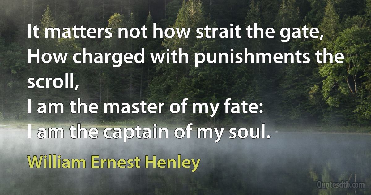 It matters not how strait the gate,
How charged with punishments the scroll,
I am the master of my fate:
I am the captain of my soul. (William Ernest Henley)