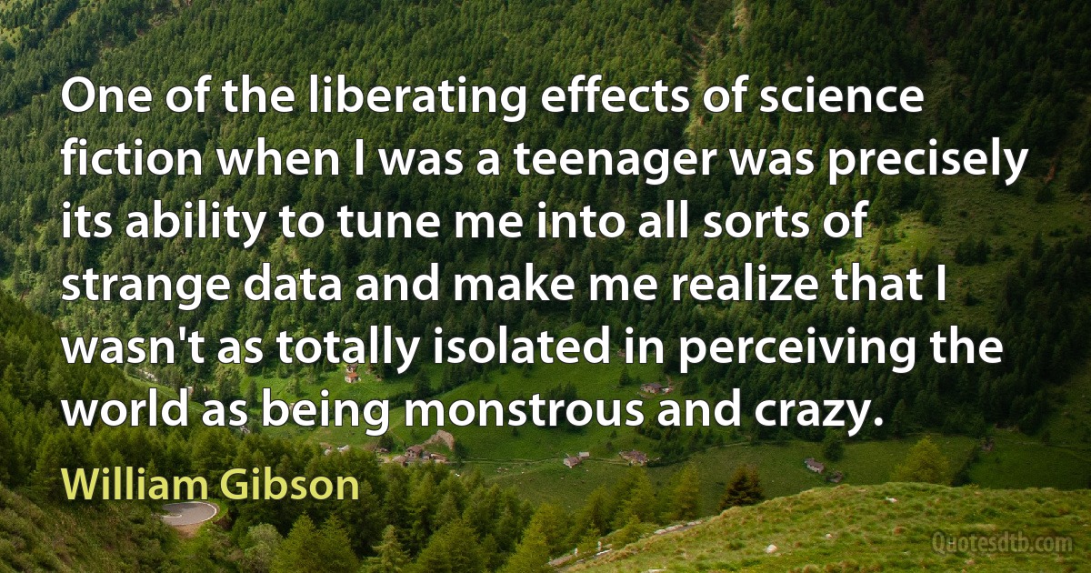 One of the liberating effects of science fiction when I was a teenager was precisely its ability to tune me into all sorts of strange data and make me realize that I wasn't as totally isolated in perceiving the world as being monstrous and crazy. (William Gibson)