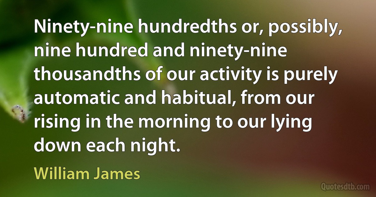 Ninety-nine hundredths or, possibly, nine hundred and ninety-nine thousandths of our activity is purely automatic and habitual, from our rising in the morning to our lying down each night. (William James)