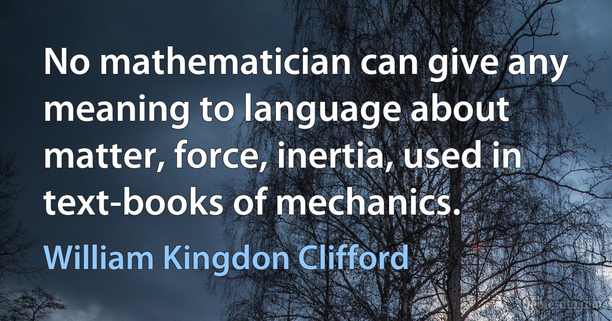 No mathematician can give any meaning to language about matter, force, inertia, used in text-books of mechanics. (William Kingdon Clifford)