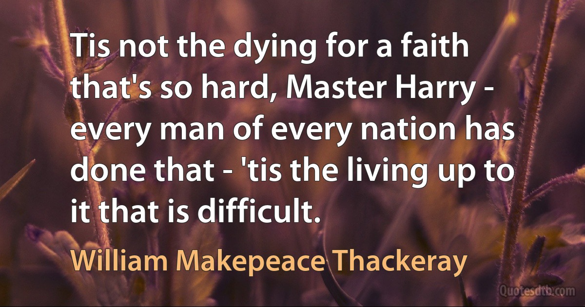 Tis not the dying for a faith that's so hard, Master Harry - every man of every nation has done that - 'tis the living up to it that is difficult. (William Makepeace Thackeray)