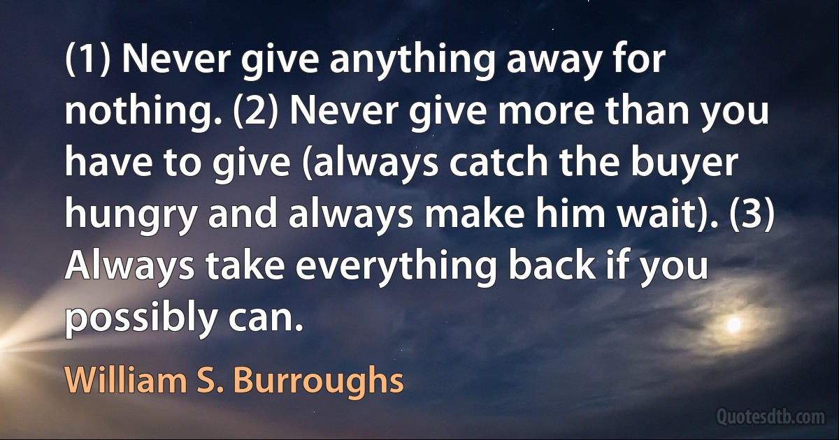 (1) Never give anything away for nothing. (2) Never give more than you have to give (always catch the buyer hungry and always make him wait). (3) Always take everything back if you possibly can. (William S. Burroughs)