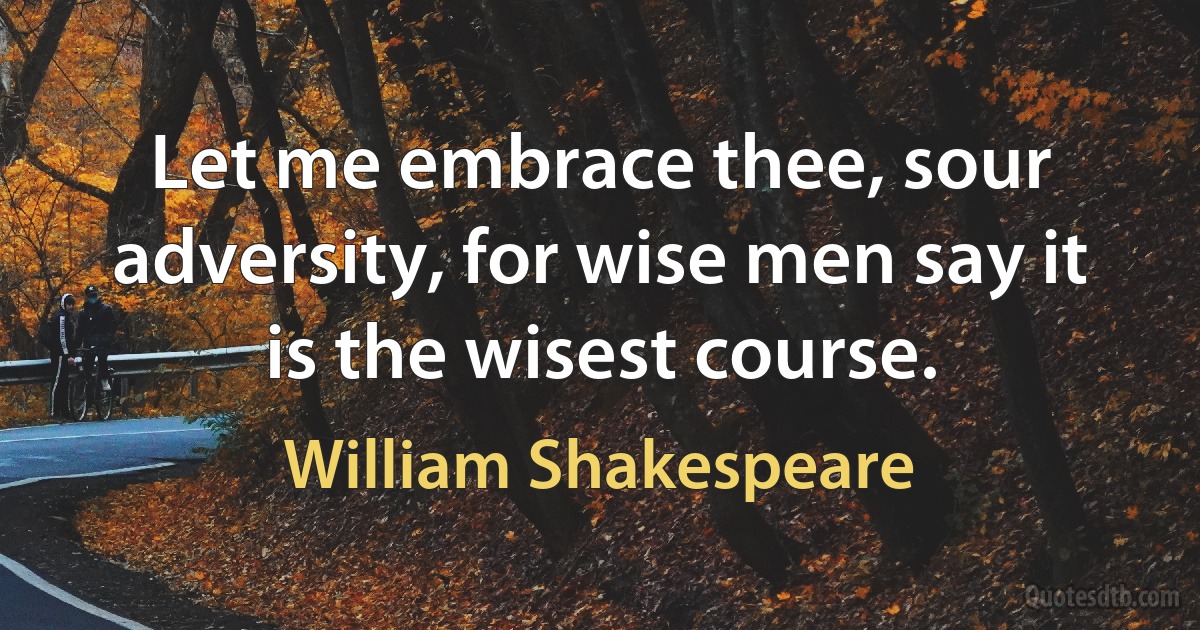 Let me embrace thee, sour adversity, for wise men say it is the wisest course. (William Shakespeare)