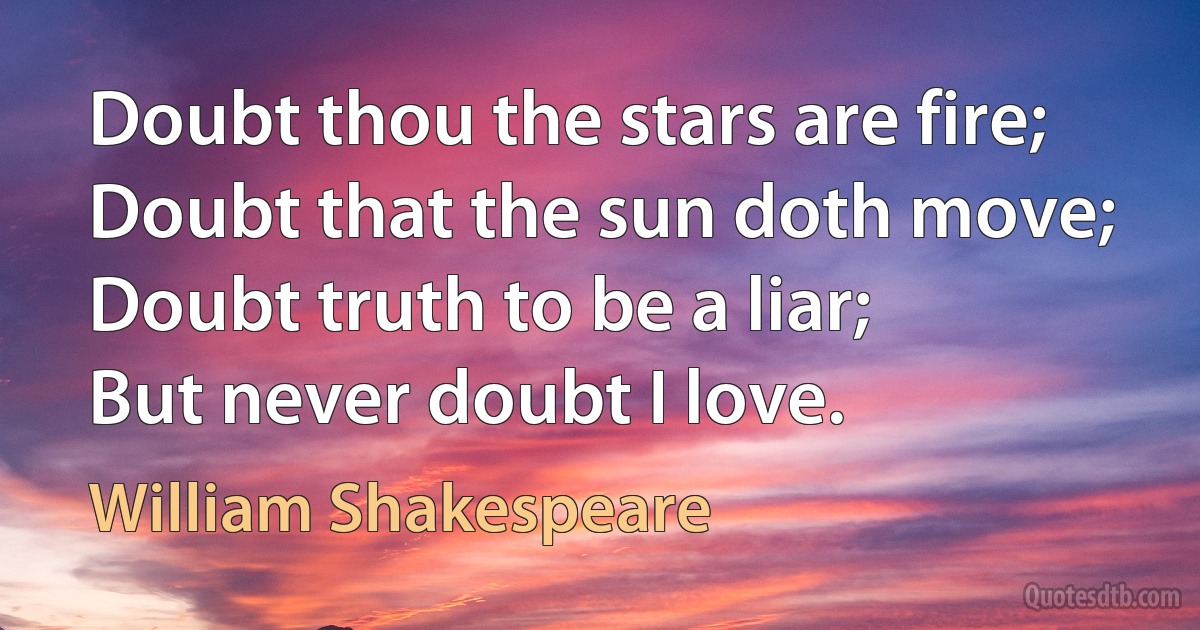 Doubt thou the stars are fire;
Doubt that the sun doth move;
Doubt truth to be a liar;
But never doubt I love. (William Shakespeare)