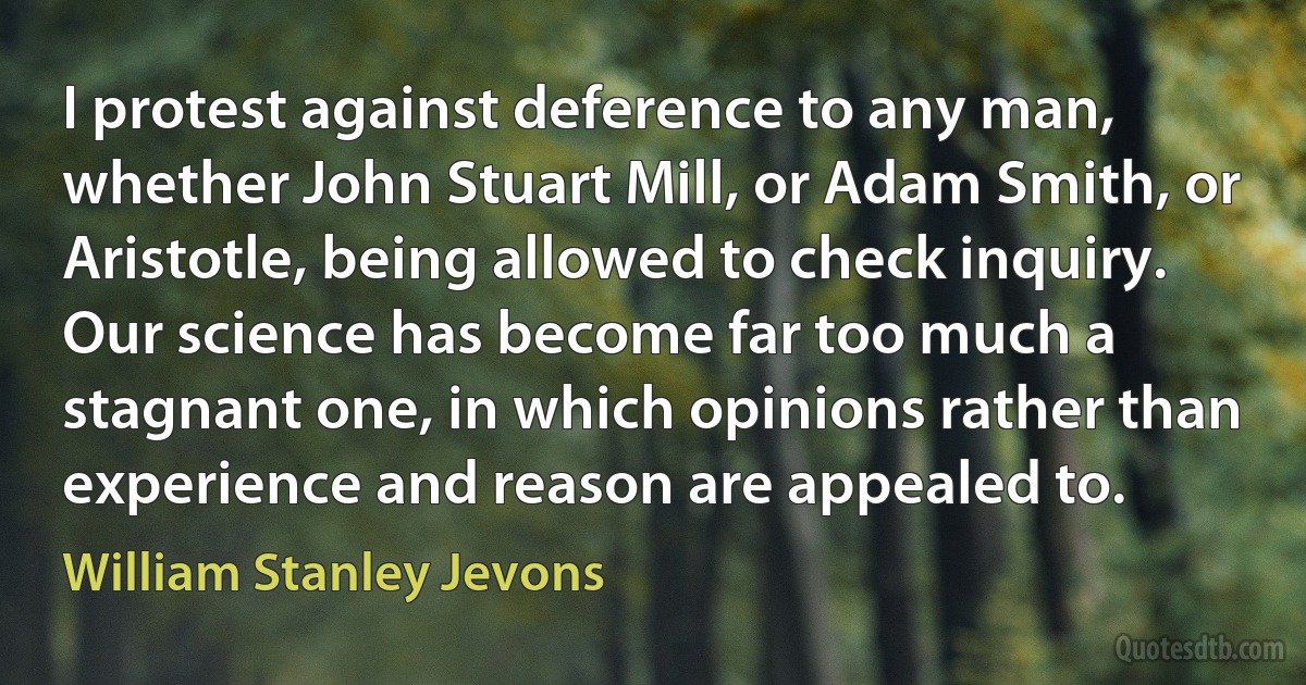 I protest against deference to any man, whether John Stuart Mill, or Adam Smith, or Aristotle, being allowed to check inquiry. Our science has become far too much a stagnant one, in which opinions rather than experience and reason are appealed to. (William Stanley Jevons)