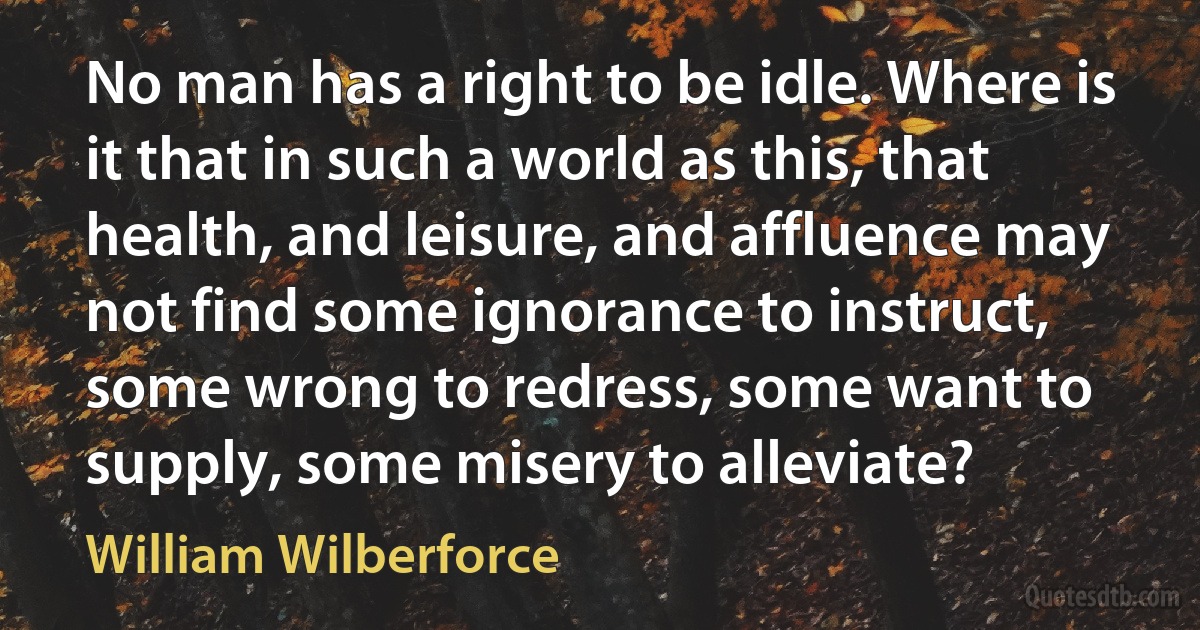 No man has a right to be idle. Where is it that in such a world as this, that health, and leisure, and affluence may not find some ignorance to instruct, some wrong to redress, some want to supply, some misery to alleviate? (William Wilberforce)