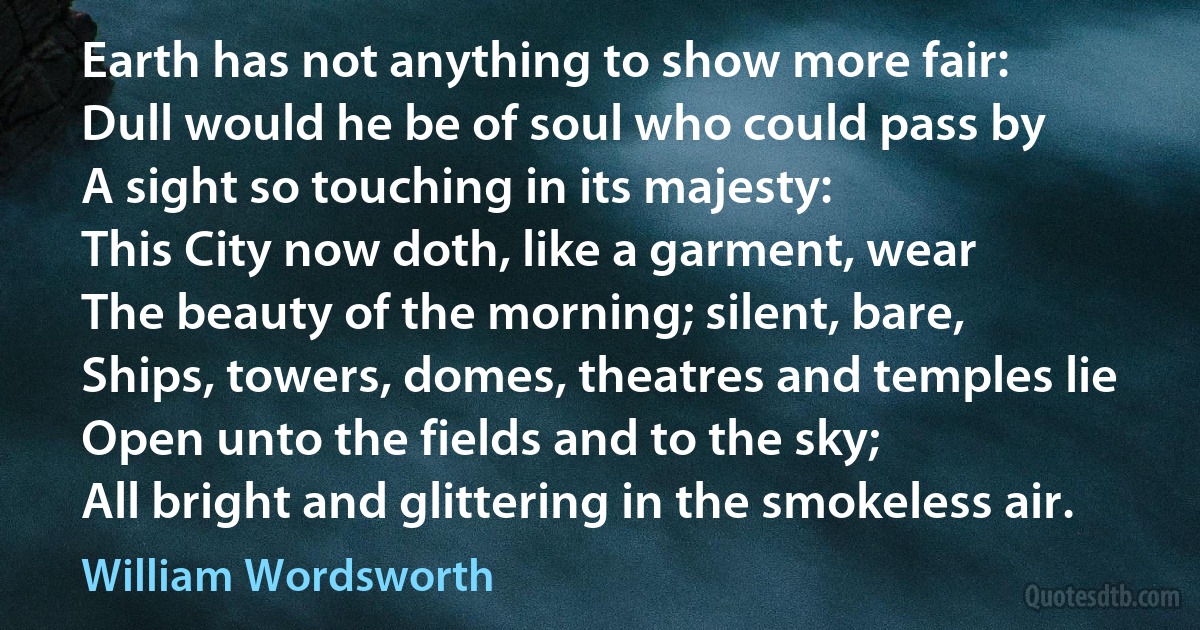 Earth has not anything to show more fair:
Dull would he be of soul who could pass by
A sight so touching in its majesty:
This City now doth, like a garment, wear
The beauty of the morning; silent, bare,
Ships, towers, domes, theatres and temples lie
Open unto the fields and to the sky;
All bright and glittering in the smokeless air. (William Wordsworth)