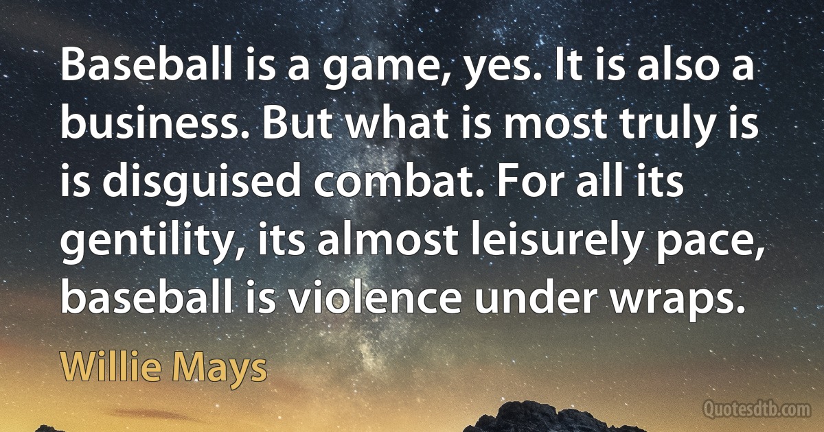 Baseball is a game, yes. It is also a business. But what is most truly is is disguised combat. For all its gentility, its almost leisurely pace, baseball is violence under wraps. (Willie Mays)