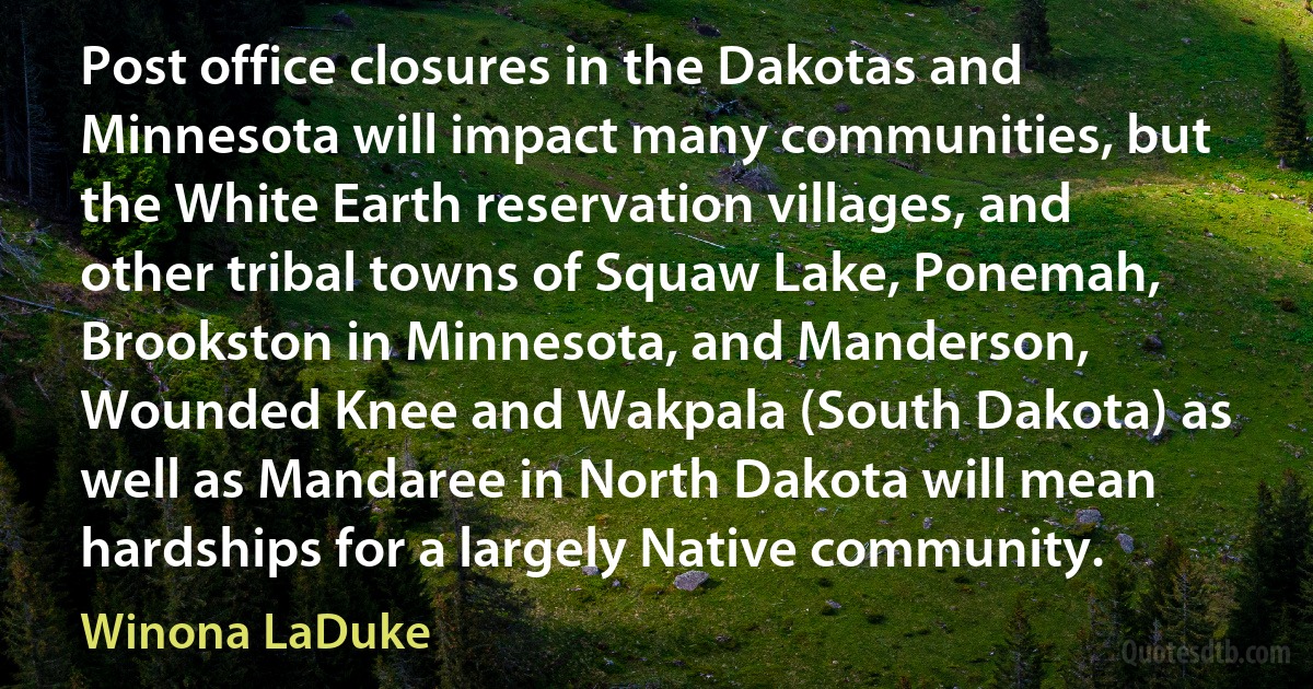 Post office closures in the Dakotas and Minnesota will impact many communities, but the White Earth reservation villages, and other tribal towns of Squaw Lake, Ponemah, Brookston in Minnesota, and Manderson, Wounded Knee and Wakpala (South Dakota) as well as Mandaree in North Dakota will mean hardships for a largely Native community. (Winona LaDuke)