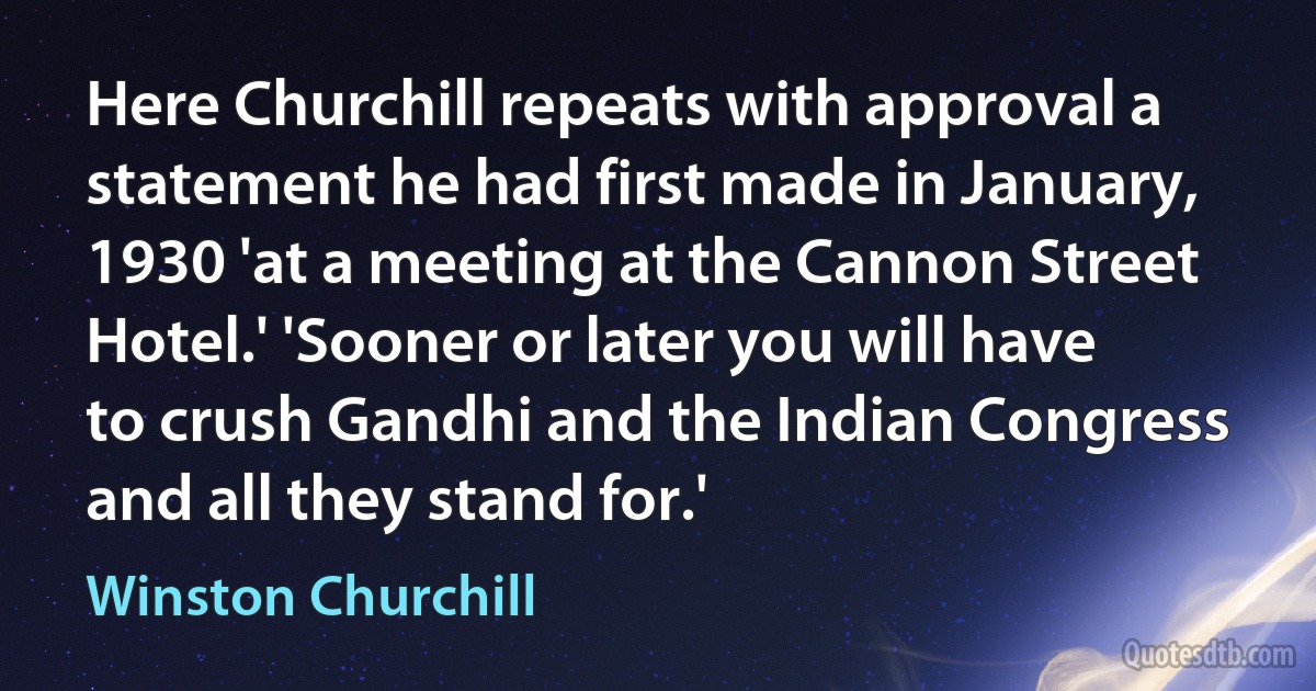 Here Churchill repeats with approval a statement he had first made in January, 1930 'at a meeting at the Cannon Street Hotel.' 'Sooner or later you will have to crush Gandhi and the Indian Congress and all they stand for.' (Winston Churchill)