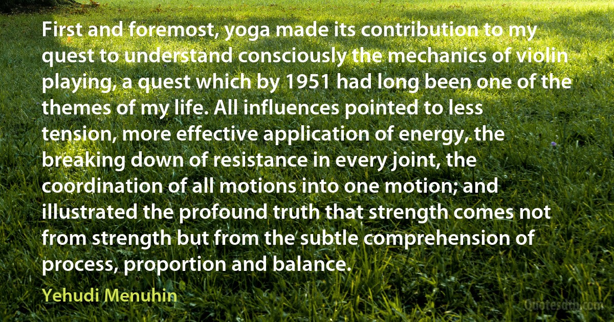 First and foremost, yoga made its contribution to my quest to understand consciously the mechanics of violin playing, a quest which by 1951 had long been one of the themes of my life. All influences pointed to less tension, more effective application of energy, the breaking down of resistance in every joint, the coordination of all motions into one motion; and illustrated the profound truth that strength comes not from strength but from the subtle comprehension of process, proportion and balance. (Yehudi Menuhin)