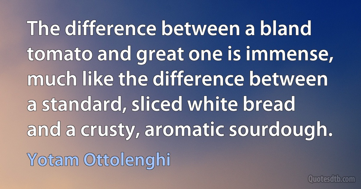 The difference between a bland tomato and great one is immense, much like the difference between a standard, sliced white bread and a crusty, aromatic sourdough. (Yotam Ottolenghi)