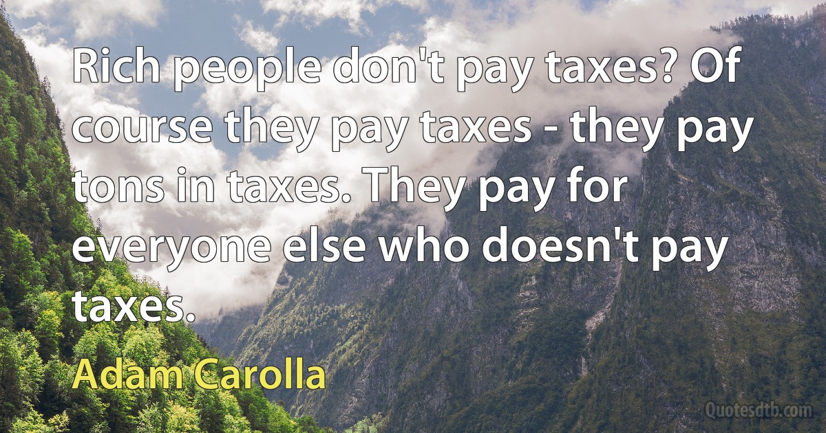 Rich people don't pay taxes? Of course they pay taxes - they pay tons in taxes. They pay for everyone else who doesn't pay taxes. (Adam Carolla)