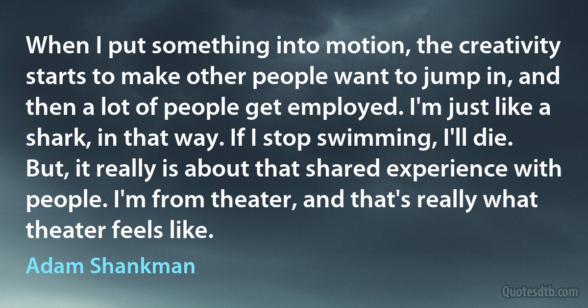 When I put something into motion, the creativity starts to make other people want to jump in, and then a lot of people get employed. I'm just like a shark, in that way. If I stop swimming, I'll die. But, it really is about that shared experience with people. I'm from theater, and that's really what theater feels like. (Adam Shankman)