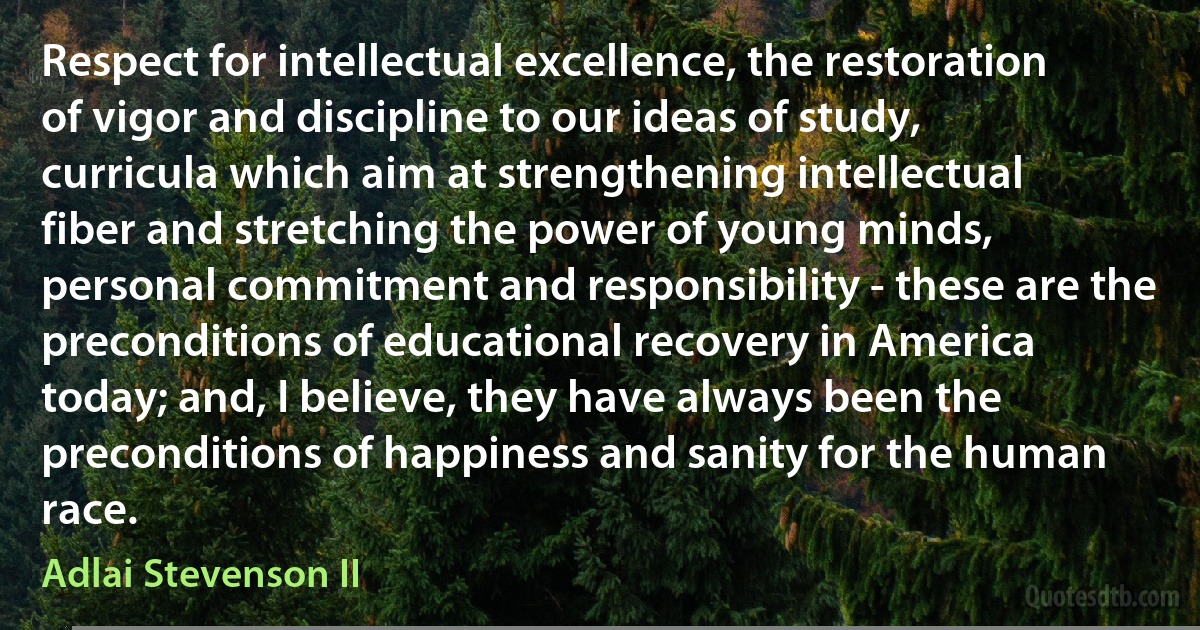 Respect for intellectual excellence, the restoration of vigor and discipline to our ideas of study, curricula which aim at strengthening intellectual fiber and stretching the power of young minds, personal commitment and responsibility - these are the preconditions of educational recovery in America today; and, I believe, they have always been the preconditions of happiness and sanity for the human race. (Adlai Stevenson II)