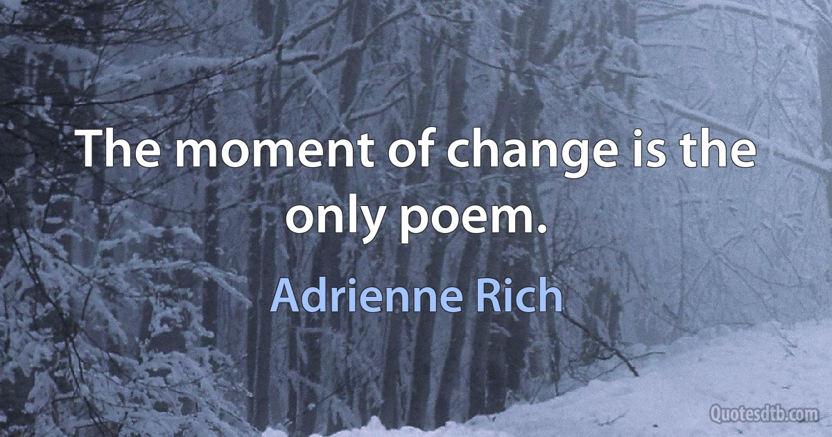 The moment of change is the only poem. (Adrienne Rich)