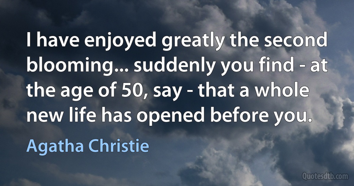 I have enjoyed greatly the second blooming... suddenly you find - at the age of 50, say - that a whole new life has opened before you. (Agatha Christie)