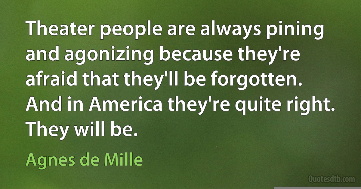 Theater people are always pining and agonizing because they're afraid that they'll be forgotten. And in America they're quite right. They will be. (Agnes de Mille)