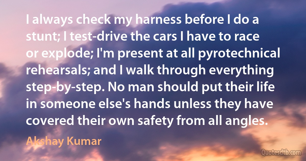 I always check my harness before I do a stunt; I test-drive the cars I have to race or explode; I'm present at all pyrotechnical rehearsals; and I walk through everything step-by-step. No man should put their life in someone else's hands unless they have covered their own safety from all angles. (Akshay Kumar)