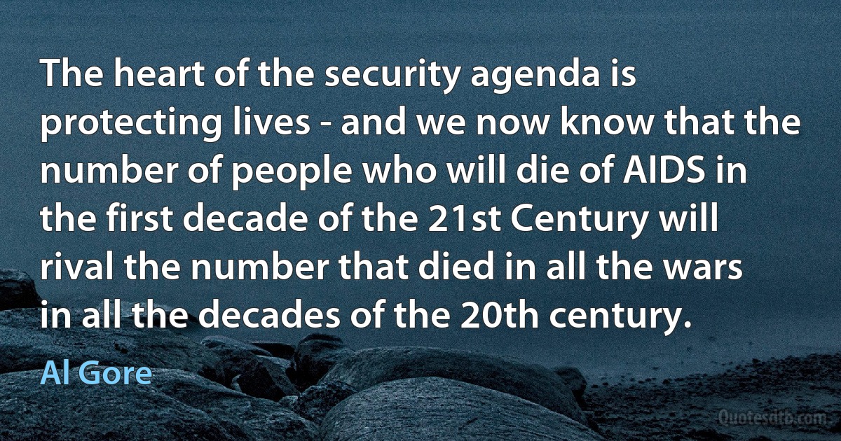 The heart of the security agenda is protecting lives - and we now know that the number of people who will die of AIDS in the first decade of the 21st Century will rival the number that died in all the wars in all the decades of the 20th century. (Al Gore)