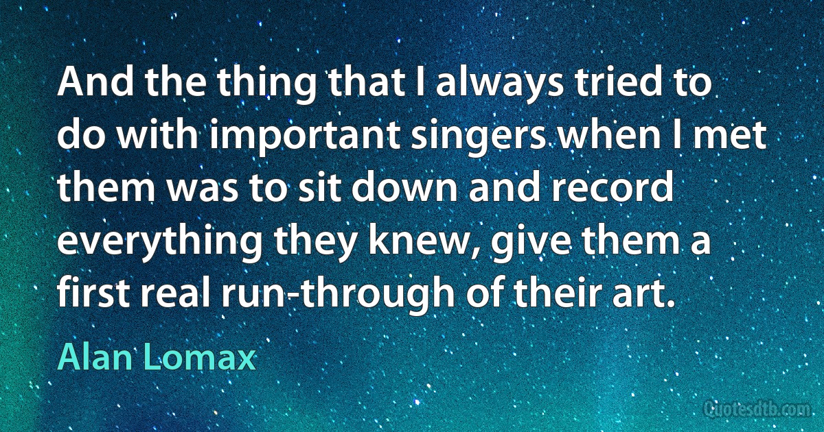 And the thing that I always tried to do with important singers when I met them was to sit down and record everything they knew, give them a first real run-through of their art. (Alan Lomax)