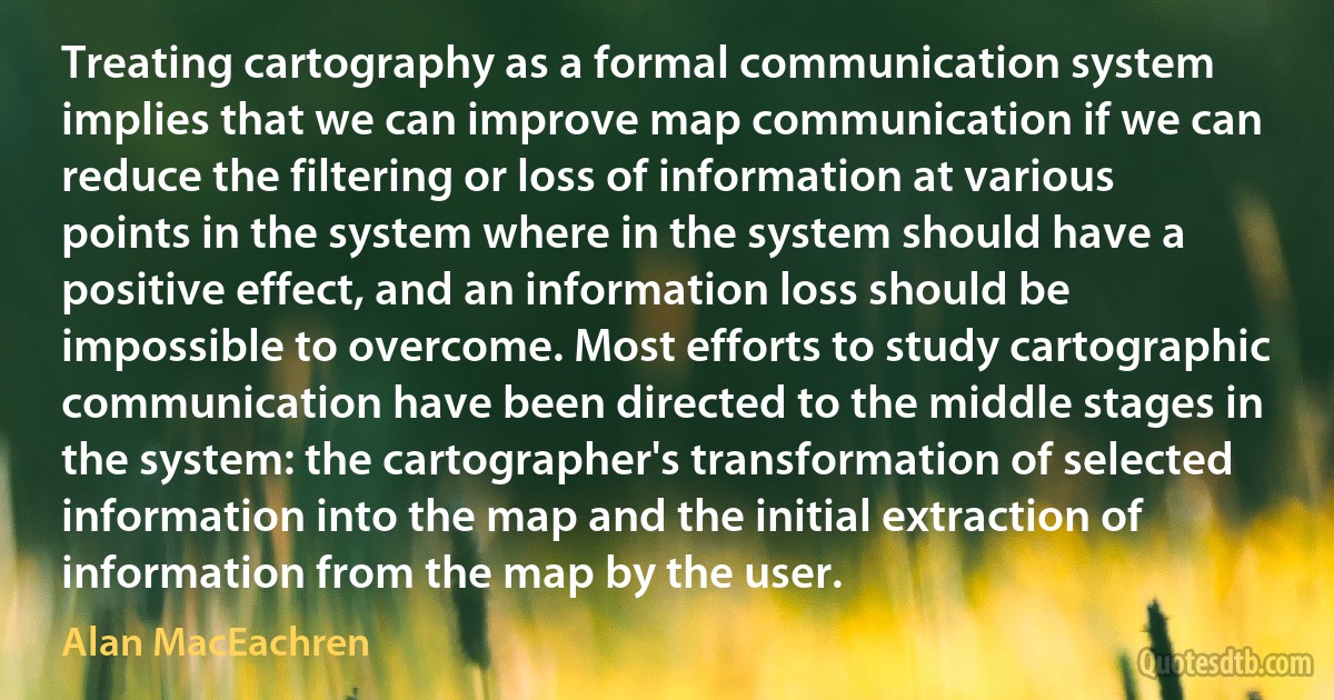 Treating cartography as a formal communication system implies that we can improve map communication if we can reduce the filtering or loss of information at various points in the system where in the system should have a positive effect, and an information loss should be impossible to overcome. Most efforts to study cartographic communication have been directed to the middle stages in the system: the cartographer's transformation of selected information into the map and the initial extraction of information from the map by the user. (Alan MacEachren)