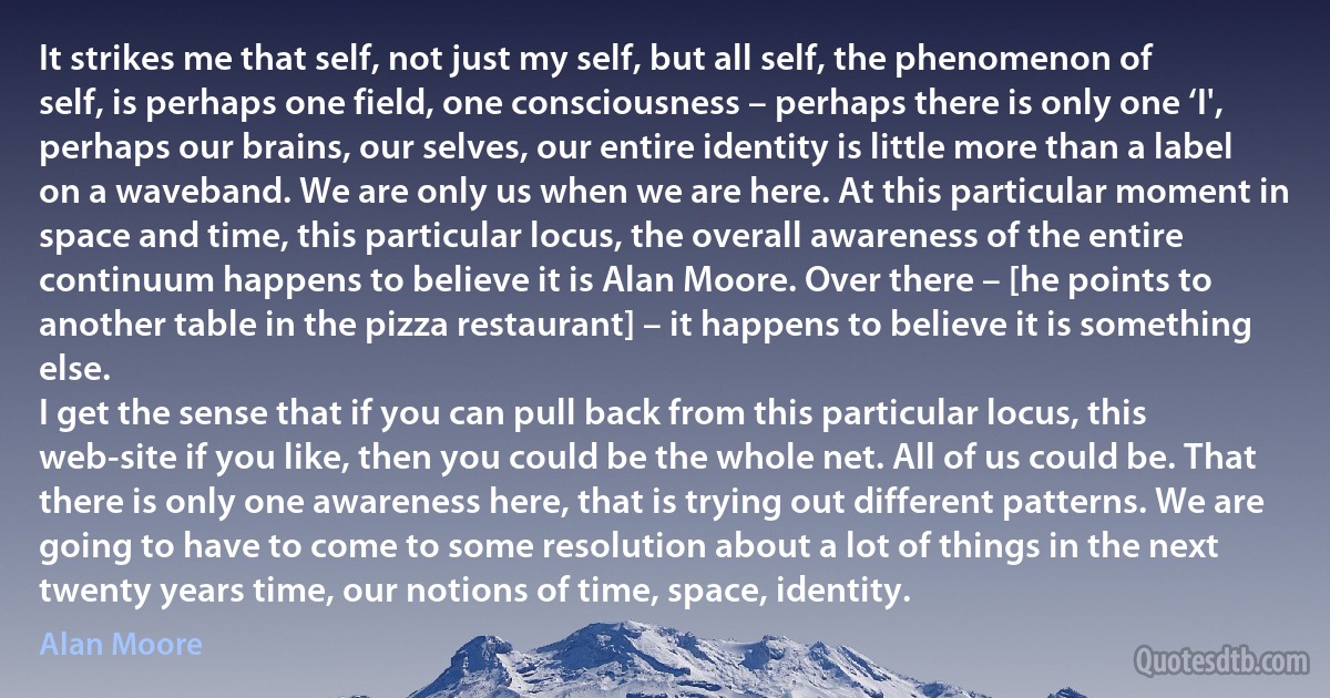 It strikes me that self, not just my self, but all self, the phenomenon of self, is perhaps one field, one consciousness – perhaps there is only one ‘I', perhaps our brains, our selves, our entire identity is little more than a label on a waveband. We are only us when we are here. At this particular moment in space and time, this particular locus, the overall awareness of the entire continuum happens to believe it is Alan Moore. Over there – [he points to another table in the pizza restaurant] – it happens to believe it is something else.
I get the sense that if you can pull back from this particular locus, this web-site if you like, then you could be the whole net. All of us could be. That there is only one awareness here, that is trying out different patterns. We are going to have to come to some resolution about a lot of things in the next twenty years time, our notions of time, space, identity. (Alan Moore)