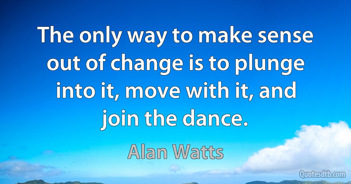 The only way to make sense out of change is to plunge into it, move with it, and join the dance. (Alan Watts)