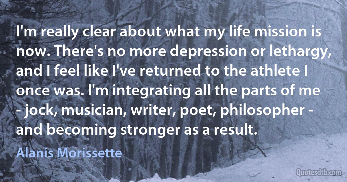 I'm really clear about what my life mission is now. There's no more depression or lethargy, and I feel like I've returned to the athlete I once was. I'm integrating all the parts of me - jock, musician, writer, poet, philosopher - and becoming stronger as a result. (Alanis Morissette)