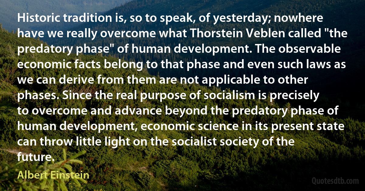 Historic tradition is, so to speak, of yesterday; nowhere have we really overcome what Thorstein Veblen called "the predatory phase" of human development. The observable economic facts belong to that phase and even such laws as we can derive from them are not applicable to other phases. Since the real purpose of socialism is precisely to overcome and advance beyond the predatory phase of human development, economic science in its present state can throw little light on the socialist society of the future. (Albert Einstein)