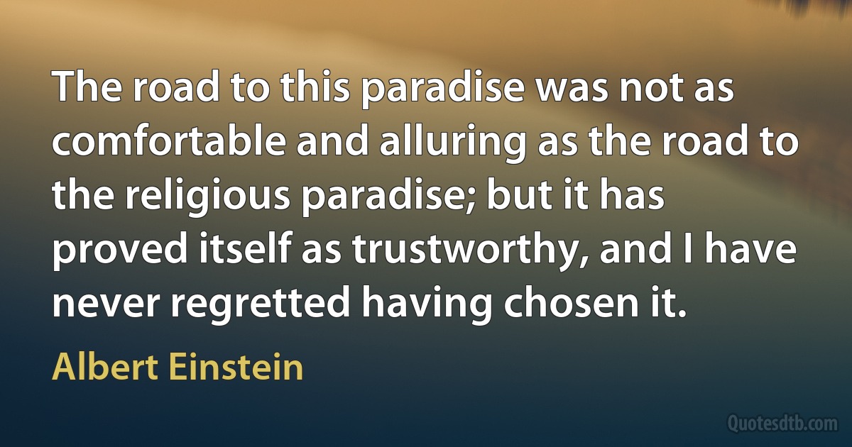 The road to this paradise was not as comfortable and alluring as the road to the religious paradise; but it has proved itself as trustworthy, and I have never regretted having chosen it. (Albert Einstein)