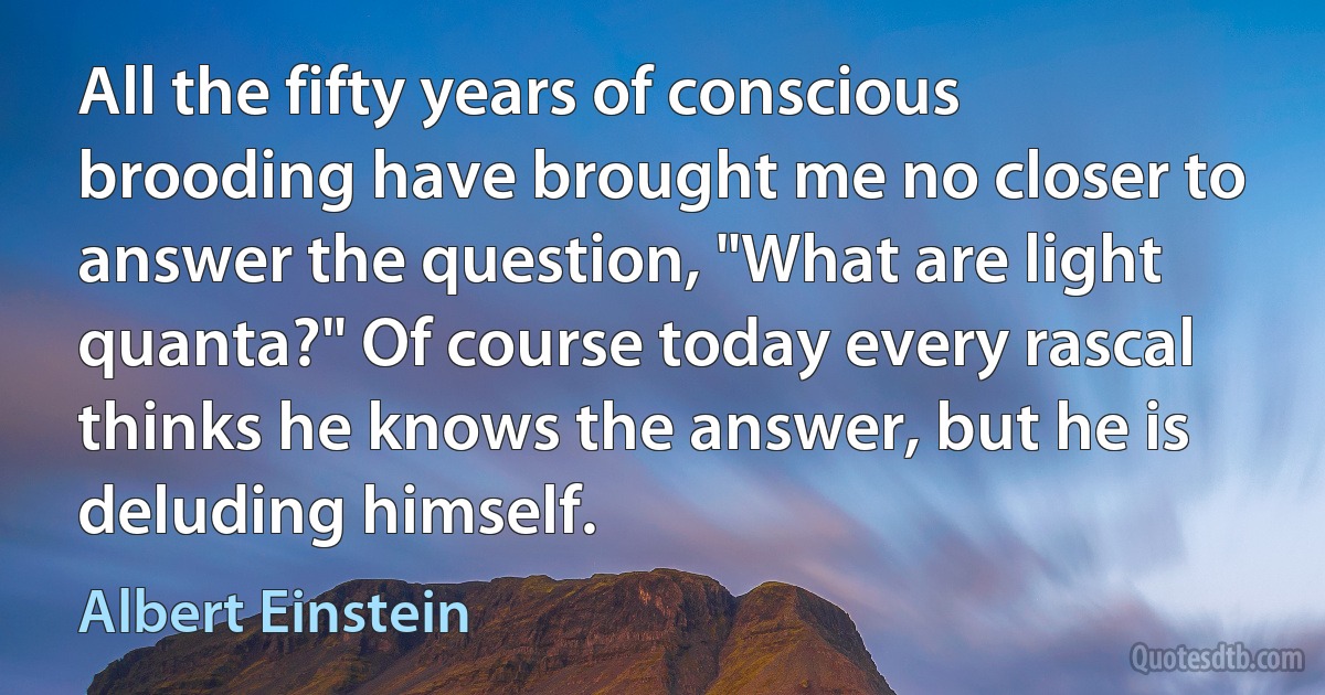 All the fifty years of conscious brooding have brought me no closer to answer the question, "What are light quanta?" Of course today every rascal thinks he knows the answer, but he is deluding himself. (Albert Einstein)