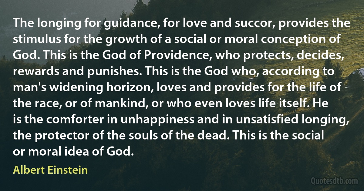 The longing for guidance, for love and succor, provides the stimulus for the growth of a social or moral conception of God. This is the God of Providence, who protects, decides, rewards and punishes. This is the God who, according to man's widening horizon, loves and provides for the life of the race, or of mankind, or who even loves life itself. He is the comforter in unhappiness and in unsatisfied longing, the protector of the souls of the dead. This is the social or moral idea of God. (Albert Einstein)