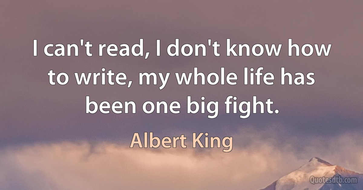 I can't read, I don't know how to write, my whole life has been one big fight. (Albert King)